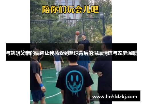 与姚明父亲的偶遇让我感受到篮球背后的深厚情谊与家庭温暖