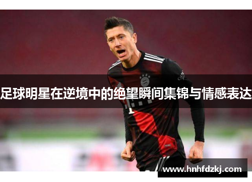 足球明星在逆境中的绝望瞬间集锦与情感表达